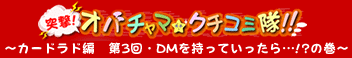 突撃！オバチャマ★クチコミ隊！！～カードラド編　第3回　DMを持って行ったら…!?の巻～